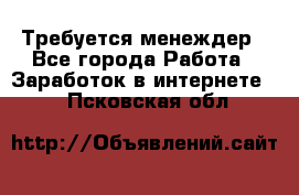 Требуется менеждер - Все города Работа » Заработок в интернете   . Псковская обл.